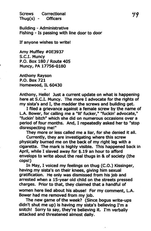 Screws Correctional 99 Thug(s) - Officers Building - Administrative Fishing - Is passing with line door to door If anyone wishes to write! Amy Muffley #0E3937 S.C.I Muncy P.0. Box 180 / Route 405 Muncy, PA 17756-0180 Anthony Rayson P.0. Box 721 Homewood, IL 60430 Anthony, Hello! Just a current update on what is happening here at S.C.I. Muncy. The more I advocate for the rights of my sista’s and I, the madder the screws and building get. Ifiled a grievance against a female screw by the name of LA. Bower, for calling me a “Iil fucker," *fuckin’ advocate," “fuckin’ bitch” which she did on numerous occasions over a period of four months. And, I repeatedly asked her to "stop disrespecting me!" ‘They more or less called me a liar, for she denied it all. Currently, they are investigating where this screw physically burned me on the back of my right leg with a cigarette. The mark is highly visible. This happened back in April, while I slaved away for $.19 an hour to afford enve:;:ps to write about the real thugs in & of society (the cops In May, I voiced my feelings on thug (C.0.) Kissinger, having my sista’s on their knees, giving him sexual gratification. He only was dismissed from his job and arrested when a 15-year old child on the streets pressed charges. Prior to that, they claimed that a handful of women here lied about his abuse! For my comment, L.A. Bower had me removed from my job. The new game of the week? (Since bogus write-ups didn’t shut me up) is having my sista’s believing I’m a snitch! Sorry to say, they’re believing it. I’m verbally attacked and threatened almost daily.